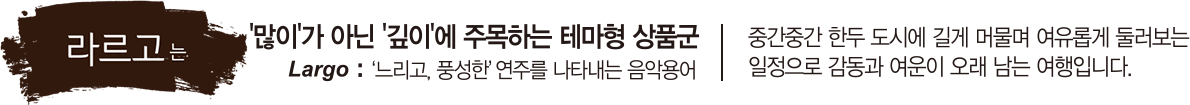 라르고는 '많이'가 아닌 '깊이'에 주목하는 테마형 상품군, Largo:느리고,풍선한 연주를 나타내는 음악용어 중간중간 한두 도시에 길게 머물며 여유롭게 둘러보는 일정으로 감동과 여운이 오래 남는 여행입니다.